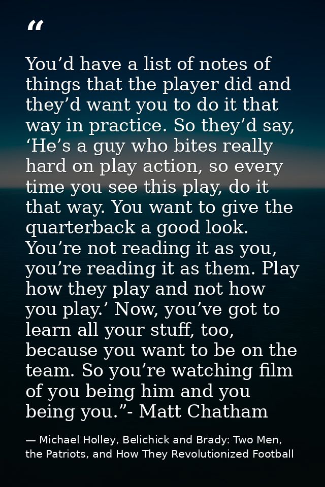 You’d have a list of notes of things that the player did and they’d want you to do it that way in practice. So they’d sa — Michael Holley, Belichick and Brady: Two Men, the Patriots, and How They Revolutionized Football