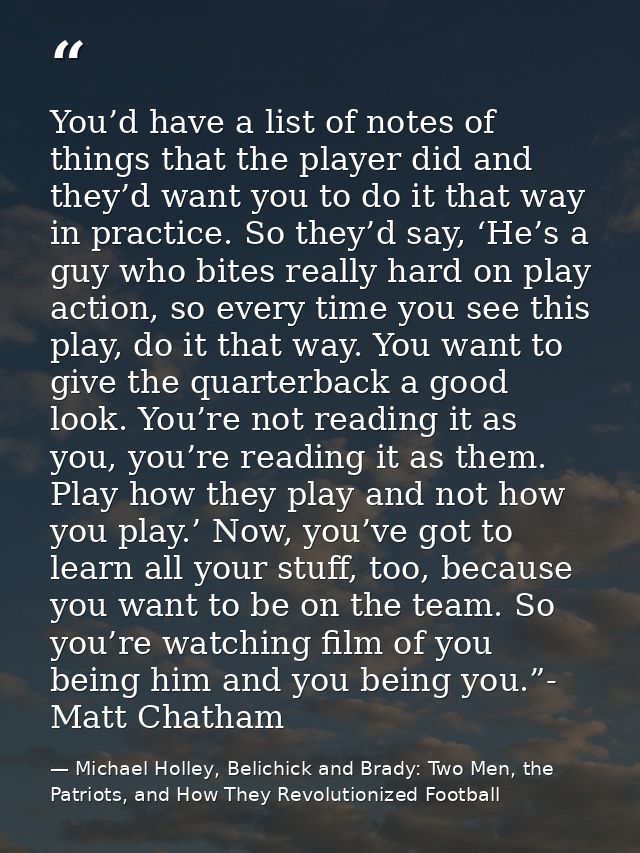You’d have a list of notes of things that the player did and they’d want you to do it that way in practice. So they’d sa — Michael Holley, Belichick and Brady: Two Men, the Patriots, and How They Revolutionized Football