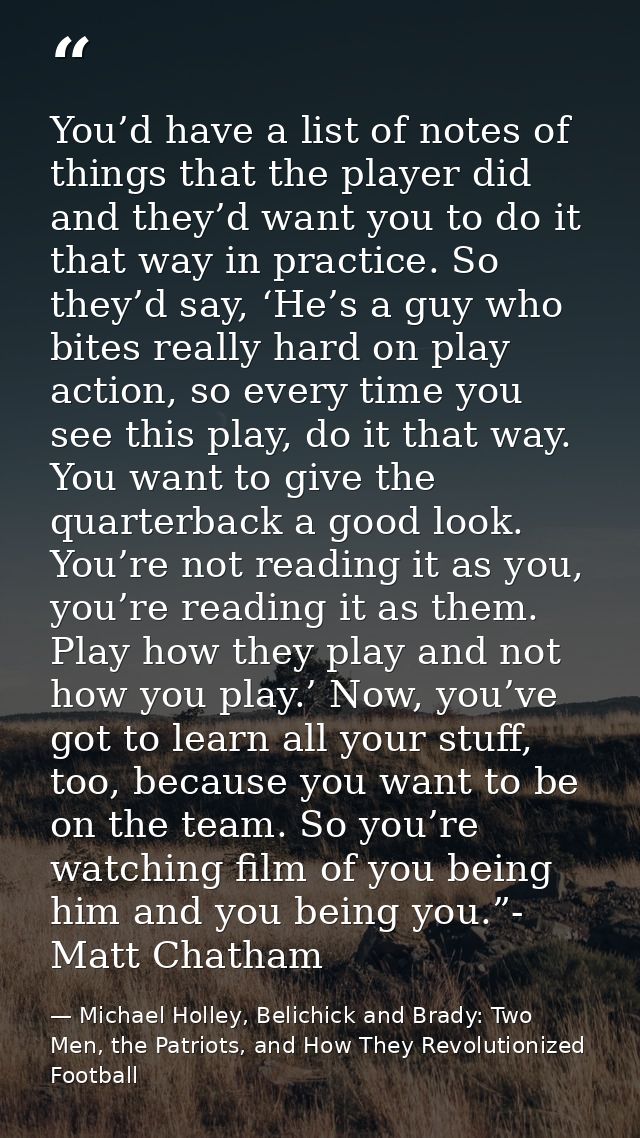 You’d have a list of notes of things that the player did and they’d want you to do it that way in practice. So they’d sa — Michael Holley, Belichick and Brady: Two Men, the Patriots, and How They Revolutionized Football