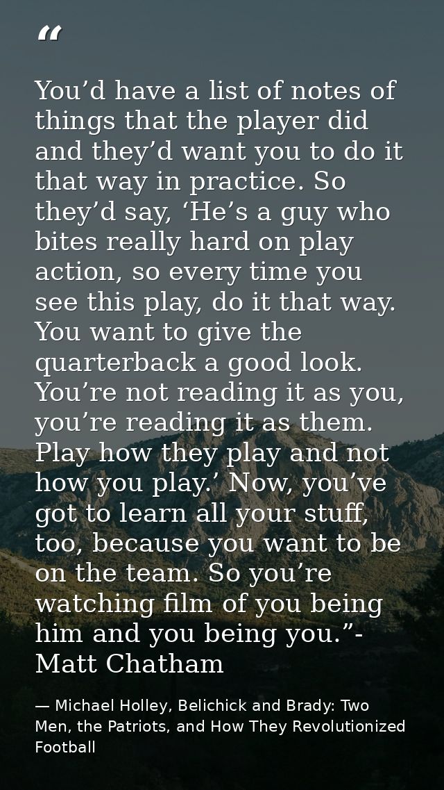 You’d have a list of notes of things that the player did and they’d want you to do it that way in practice. So they’d sa — Michael Holley, Belichick and Brady: Two Men, the Patriots, and How They Revolutionized Football