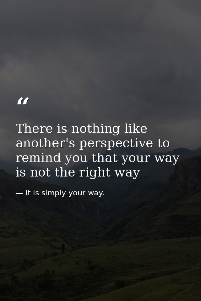 There is nothing like another's perspective to remind you that your way is not the right way — it is simply your way.
