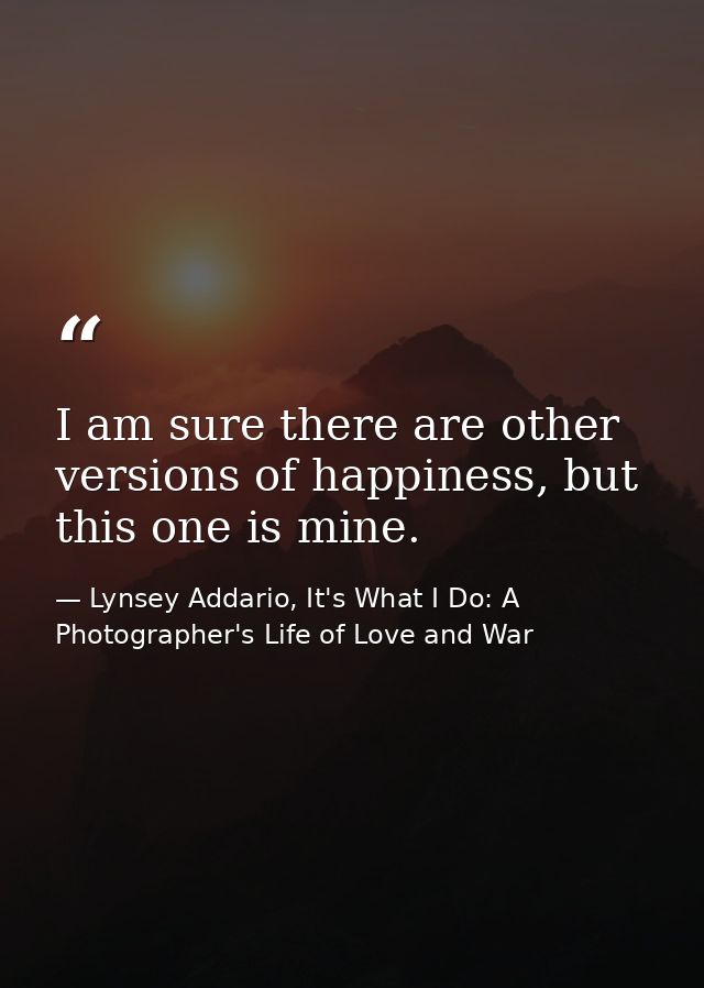 I am sure there are other versions of happiness, but this one is mine. — Lynsey Addario, It's What I Do: A Photographer's Life of Love and War
