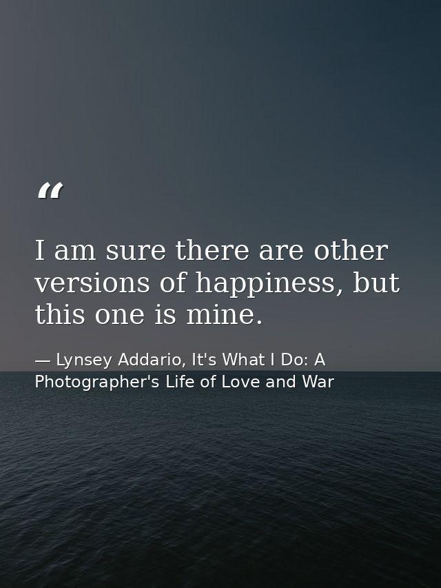 I am sure there are other versions of happiness, but this one is mine. — Lynsey Addario, It's What I Do: A Photographer's Life of Love and War
