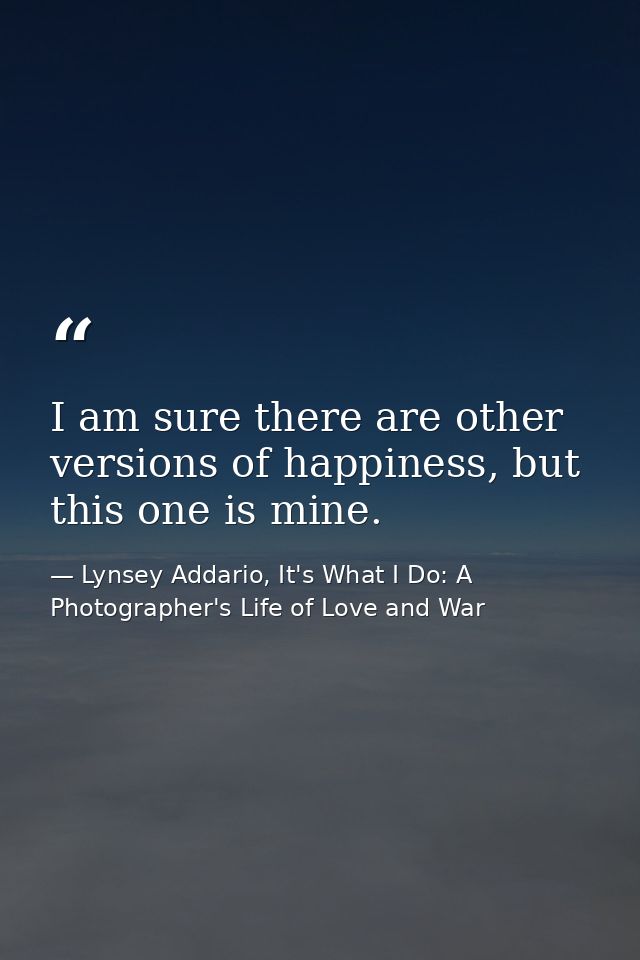 I am sure there are other versions of happiness, but this one is mine. — Lynsey Addario, It's What I Do: A Photographer's Life of Love and War