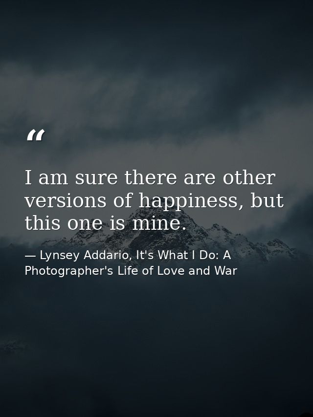 I am sure there are other versions of happiness, but this one is mine. — Lynsey Addario, It's What I Do: A Photographer's Life of Love and War