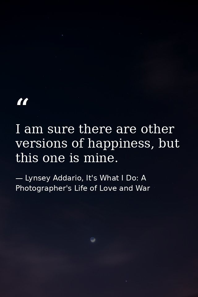 I am sure there are other versions of happiness, but this one is mine. — Lynsey Addario, It's What I Do: A Photographer's Life of Love and War