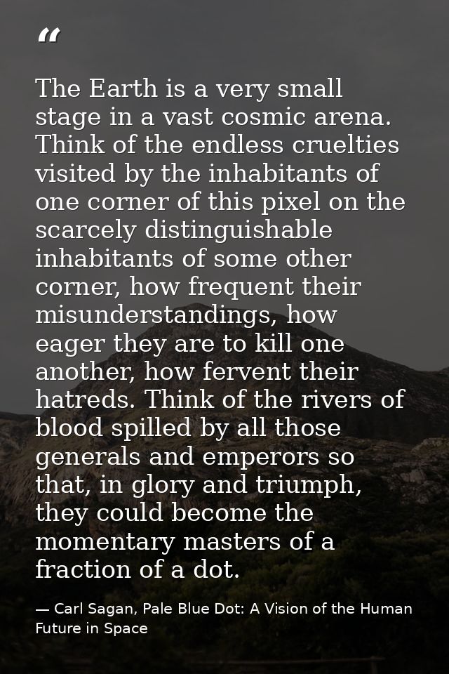 The Earth is a very small stage in a vast cosmic arena. Think of the endless cruelties visited by the inhabitants of one — Carl Sagan, Pale Blue Dot: A Vision of the Human Future in Space