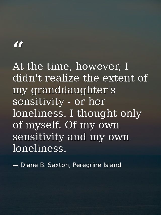 At the time, however, I didn't realize the extent of my granddaughter's sensitivity - or her loneliness. I thought only  — Diane B. Saxton, Peregrine Island