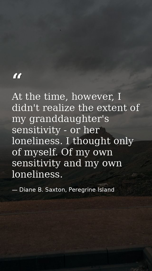 At the time, however, I didn't realize the extent of my granddaughter's sensitivity - or her loneliness. I thought only  — Diane B. Saxton, Peregrine Island