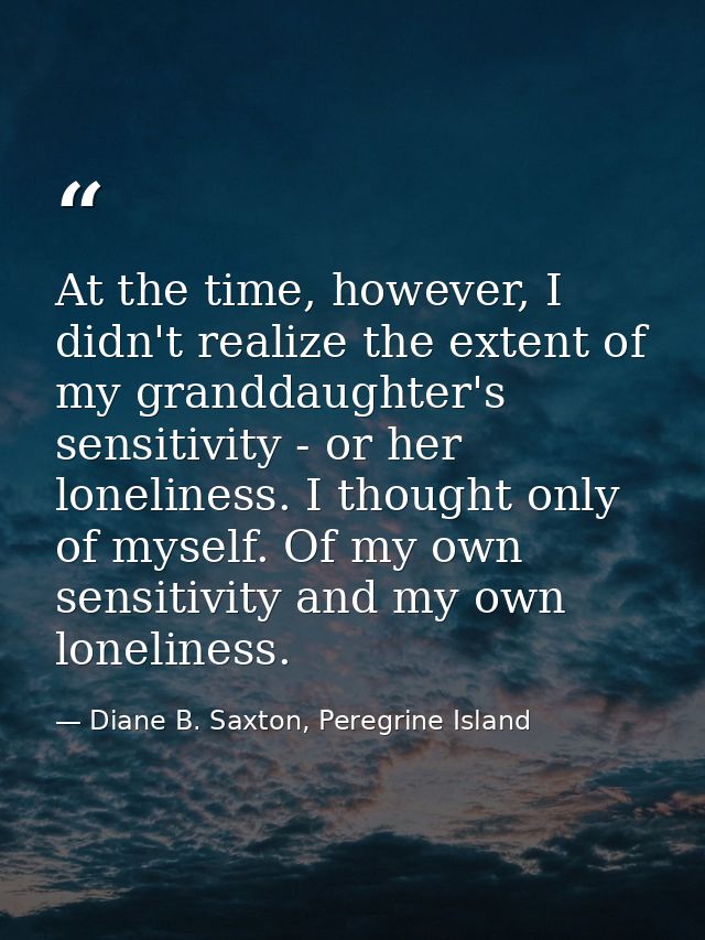 At the time, however, I didn't realize the extent of my granddaughter's sensitivity - or her loneliness. I thought only  — Diane B. Saxton, Peregrine Island