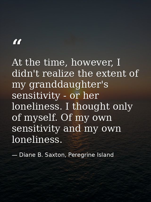 At the time, however, I didn't realize the extent of my granddaughter's sensitivity - or her loneliness. I thought only  — Diane B. Saxton, Peregrine Island
