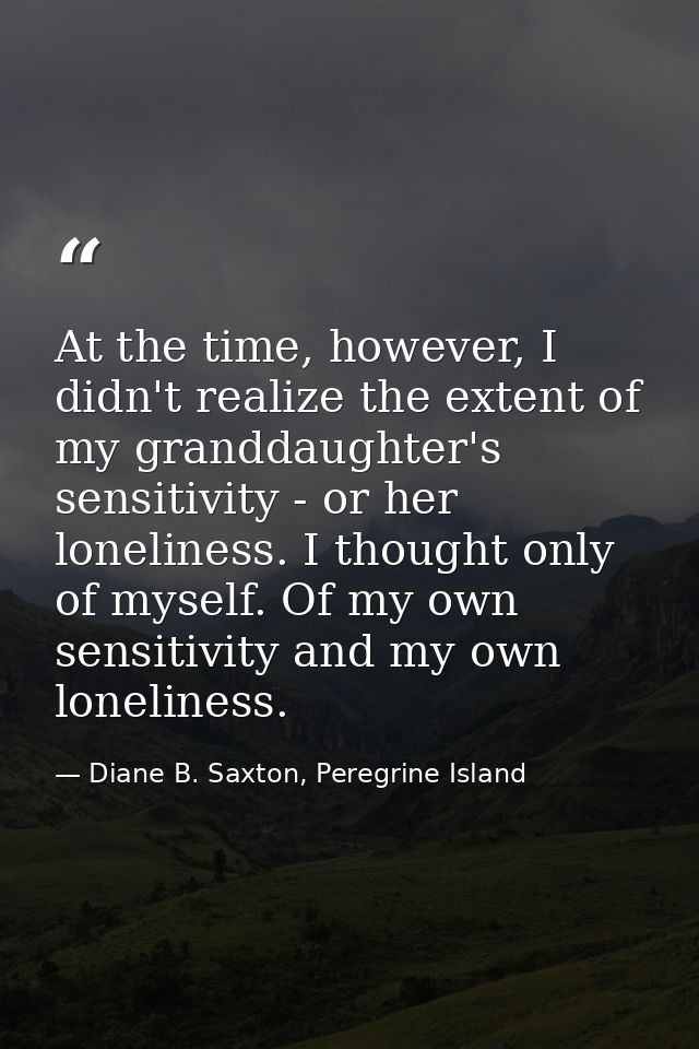 At the time, however, I didn't realize the extent of my granddaughter's sensitivity - or her loneliness. I thought only  — Diane B. Saxton, Peregrine Island
