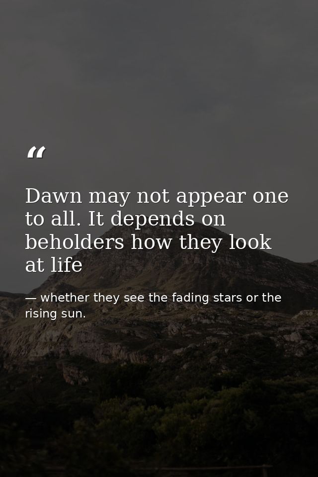 Dawn may not appear one to all. It depends on beholders how they look at life — whether they see the fading stars or the rising sun.