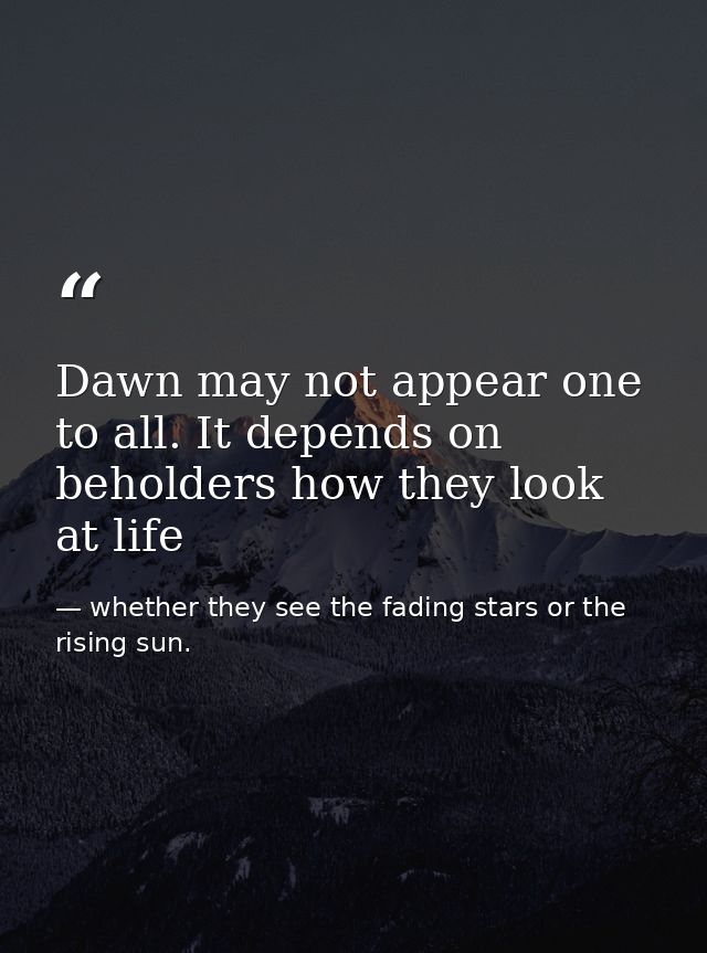 Dawn may not appear one to all. It depends on beholders how they look at life — whether they see the fading stars or the rising sun.