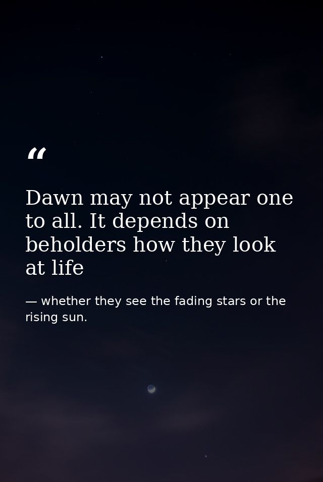 Dawn may not appear one to all. It depends on beholders how they look at life — whether they see the fading stars or the rising sun.