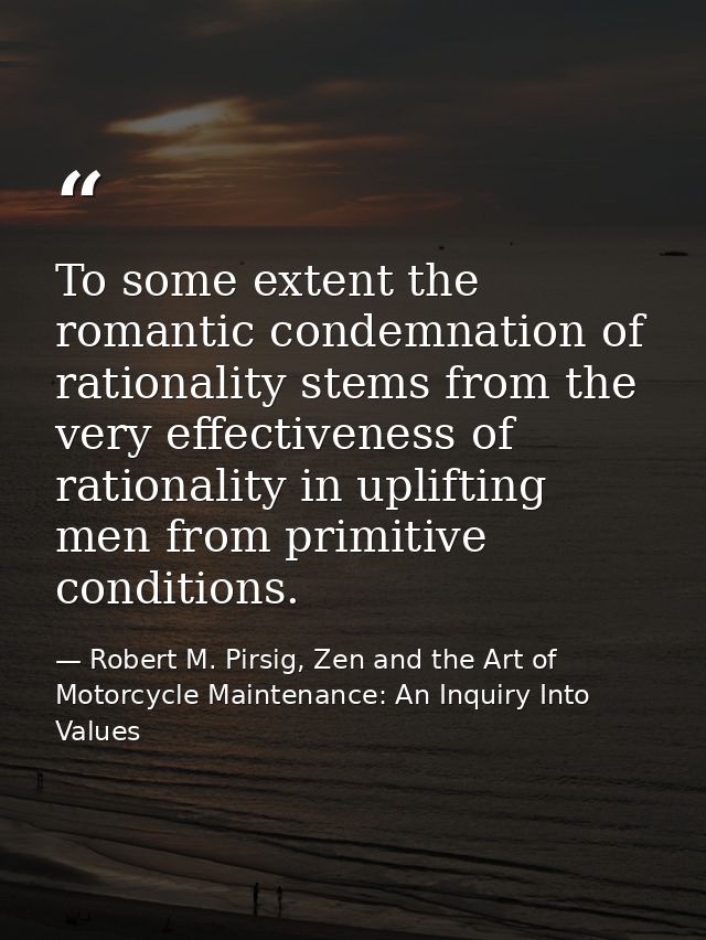 To some extent the romantic condemnation of rationality stems from the very effectiveness of rationality in uplifting me — Robert M. Pirsig, Zen and the Art of Motorcycle Maintenance: An Inquiry Into Values