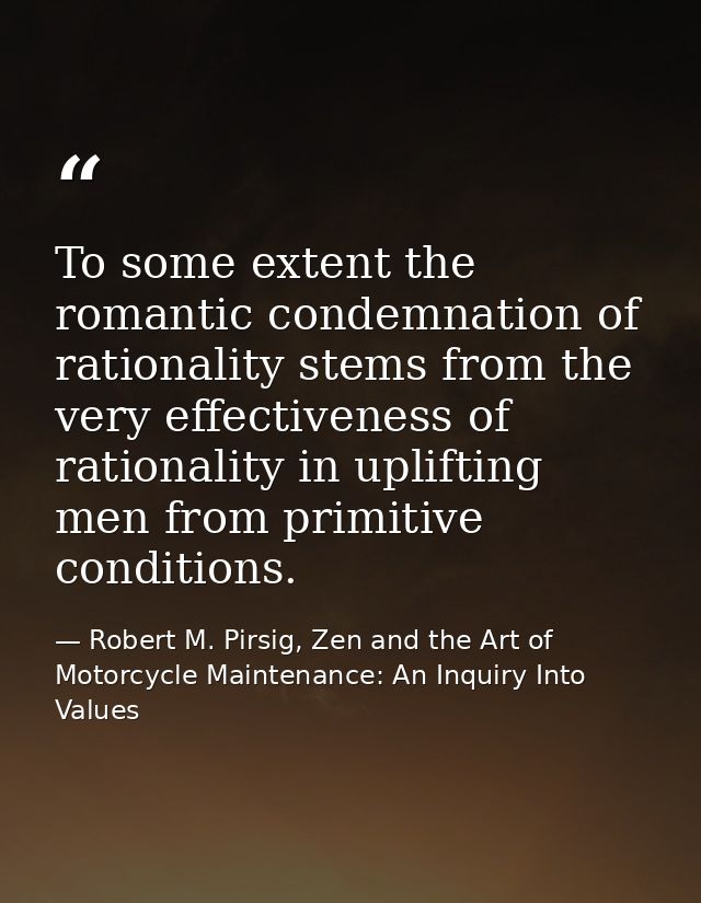 To some extent the romantic condemnation of rationality stems from the very effectiveness of rationality in uplifting me — Robert M. Pirsig, Zen and the Art of Motorcycle Maintenance: An Inquiry Into Values