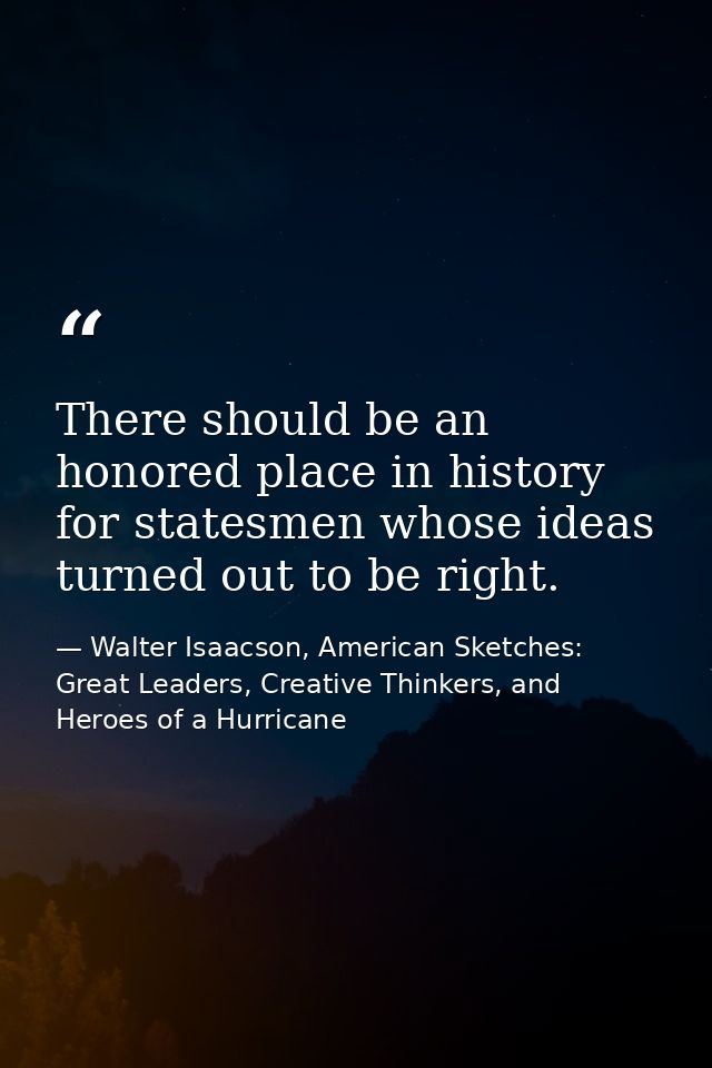 There should be an honored place in history for statesmen whose ideas turned out to be right. — Walter Isaacson, American Sketches: Great Leaders, Creative Thinkers, and Heroes of a Hurricane