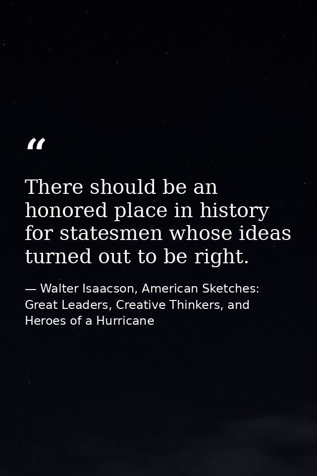There should be an honored place in history for statesmen whose ideas turned out to be right. — Walter Isaacson, American Sketches: Great Leaders, Creative Thinkers, and Heroes of a Hurricane