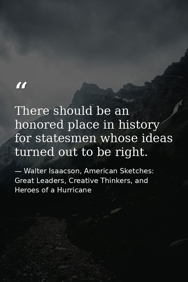 There should be an honored place in history for statesmen whose ideas turned out to be right. — Walter Isaacson, American Sketches: Great Leaders, Creative Thinkers, and Heroes of a Hurricane