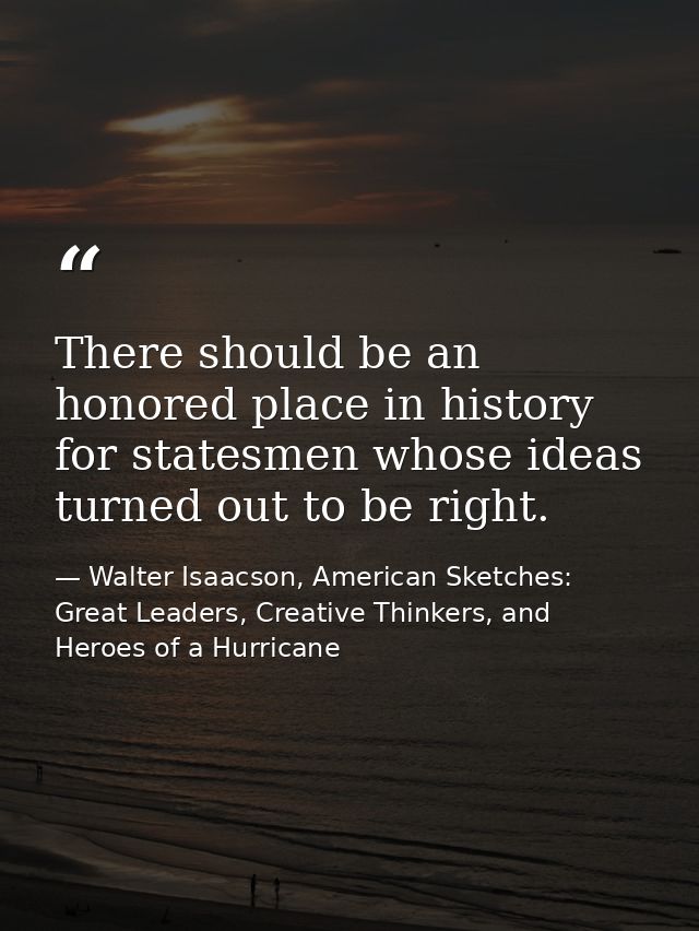 There should be an honored place in history for statesmen whose ideas turned out to be right. — Walter Isaacson, American Sketches: Great Leaders, Creative Thinkers, and Heroes of a Hurricane