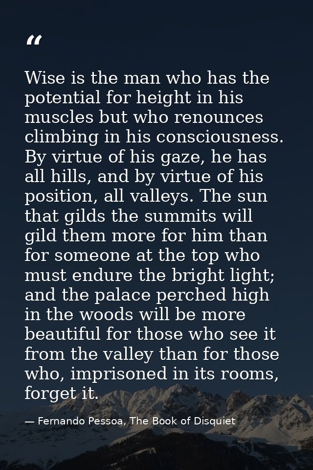 Wise is the man who has the potential for height in his muscles but who renounces climbing in his consciousness. By virt — Fernando Pessoa, The Book of Disquiet