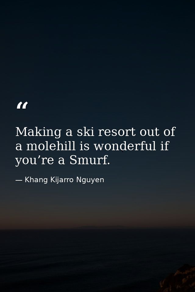 Making a ski resort out of a molehill is wonderful if you’re a Smurf. — Khang Kijarro Nguyen