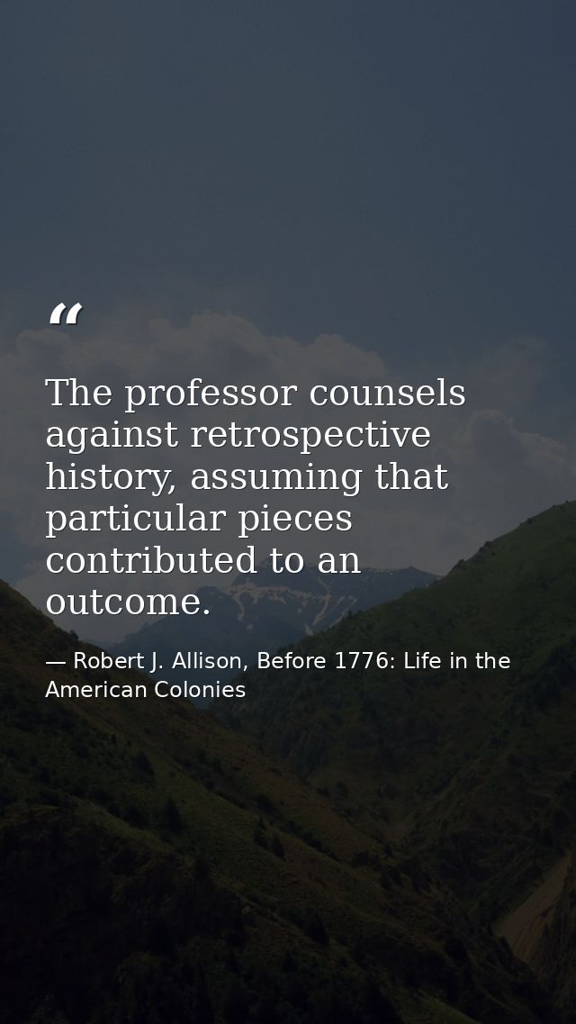 The professor counsels against retrospective history, assuming that particular pieces contributed to an outcome. — Robert J. Allison, Before 1776: Life in the American Colonies