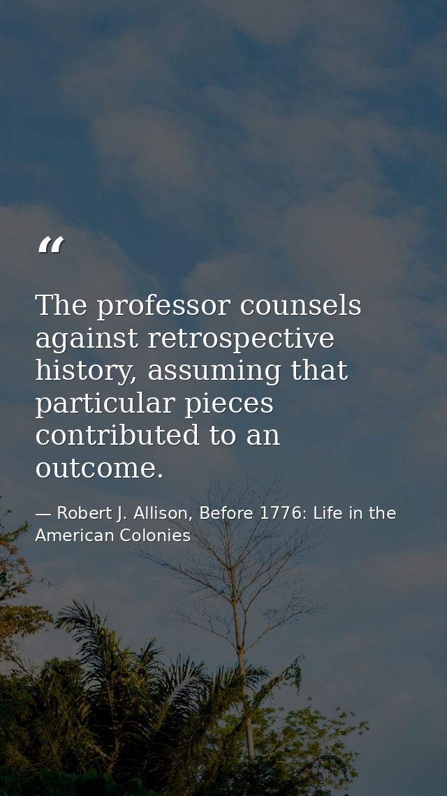 The professor counsels against retrospective history, assuming that particular pieces contributed to an outcome. — Robert J. Allison, Before 1776: Life in the American Colonies