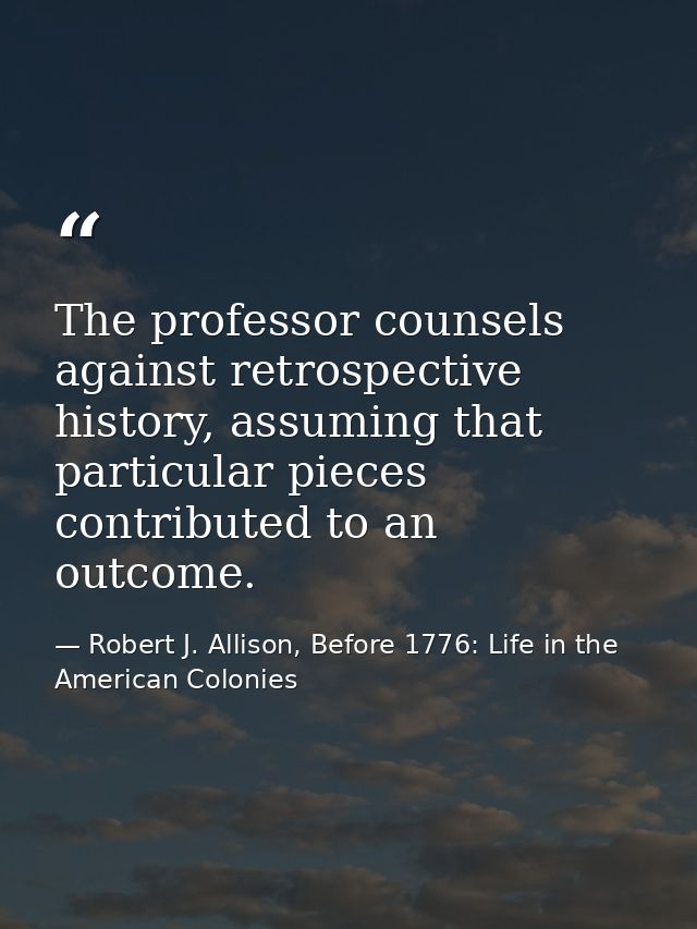 The professor counsels against retrospective history, assuming that particular pieces contributed to an outcome. — Robert J. Allison, Before 1776: Life in the American Colonies