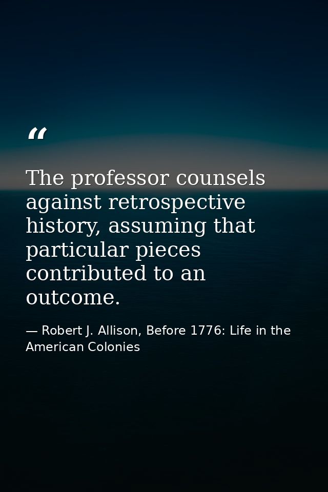 The professor counsels against retrospective history, assuming that particular pieces contributed to an outcome. — Robert J. Allison, Before 1776: Life in the American Colonies