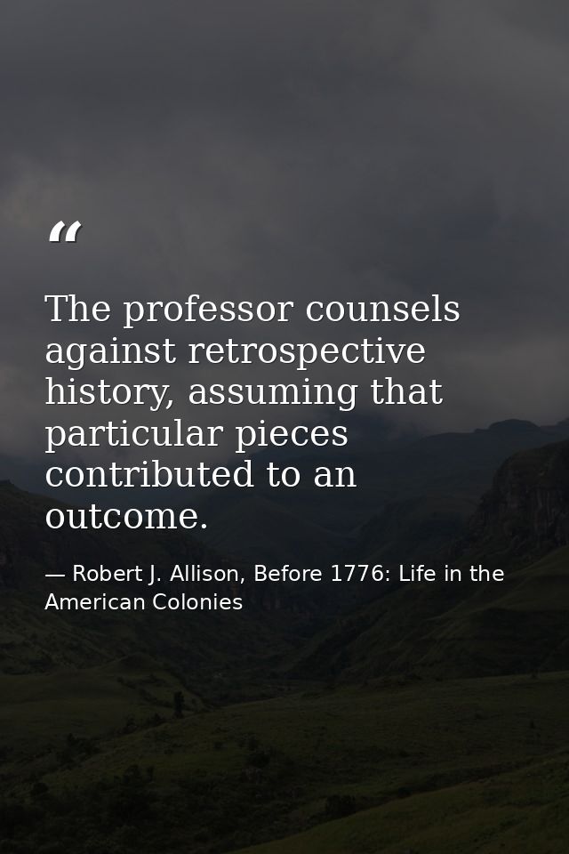 The professor counsels against retrospective history, assuming that particular pieces contributed to an outcome. — Robert J. Allison, Before 1776: Life in the American Colonies