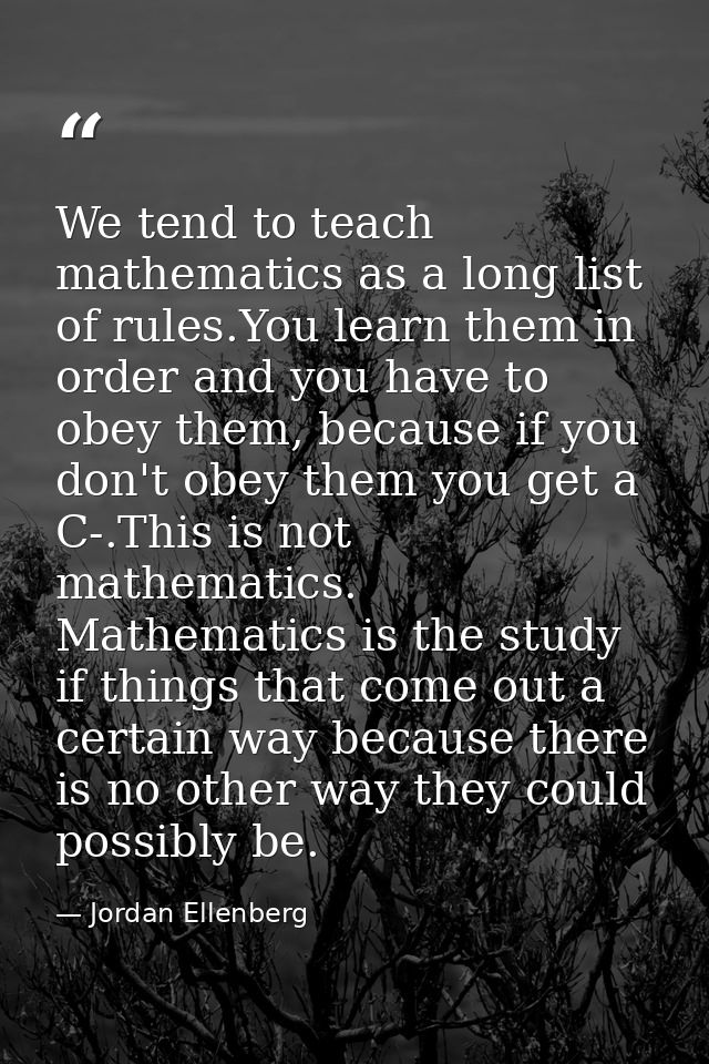 We tend to teach mathematics as a long list of rules.You learn them in order and you have to obey them, because if you d — Jordan Ellenberg