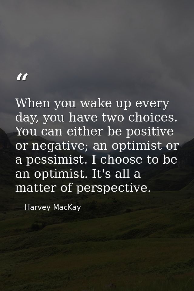 When you wake up every day, you have two choices. You can either be positive or negative; an optimist or a pessimist. I  — Harvey MacKay