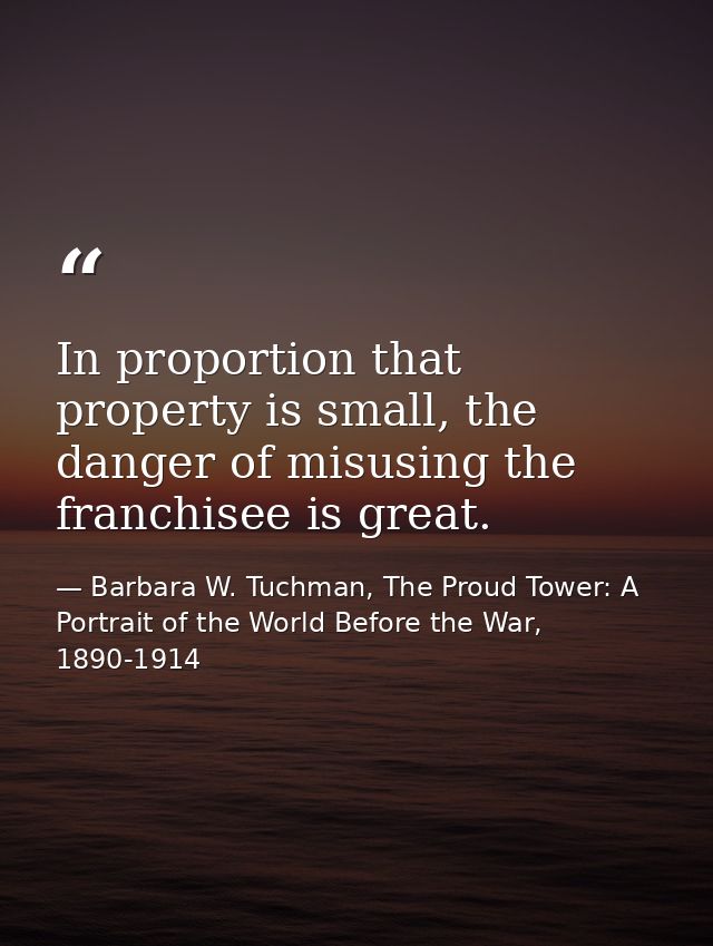In proportion that property is small, the danger of misusing the franchisee is great. — Barbara W. Tuchman, The Proud Tower: A Portrait of the World Before the War, 1890-1914