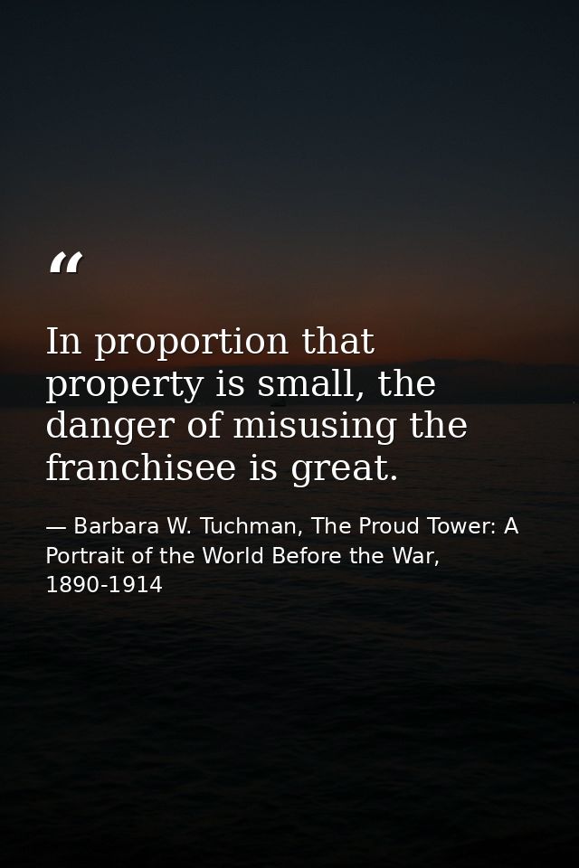 In proportion that property is small, the danger of misusing the franchisee is great. — Barbara W. Tuchman, The Proud Tower: A Portrait of the World Before the War, 1890-1914