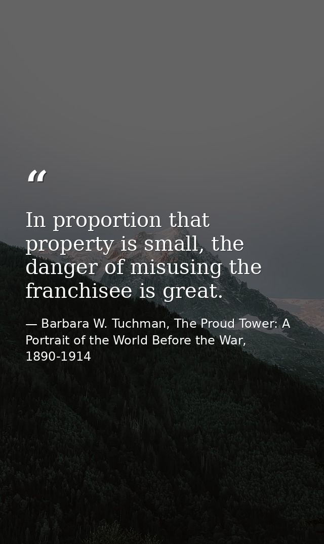 In proportion that property is small, the danger of misusing the franchisee is great. — Barbara W. Tuchman, The Proud Tower: A Portrait of the World Before the War, 1890-1914