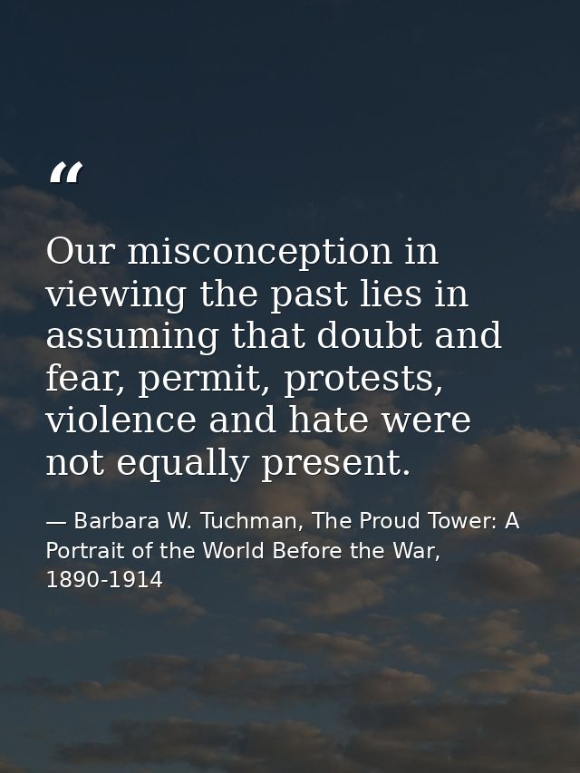 Our misconception in viewing the past lies in assuming that doubt and fear, permit, protests, violence and hate were not — Barbara W. Tuchman, The Proud Tower: A Portrait of the World Before the War, 1890-1914