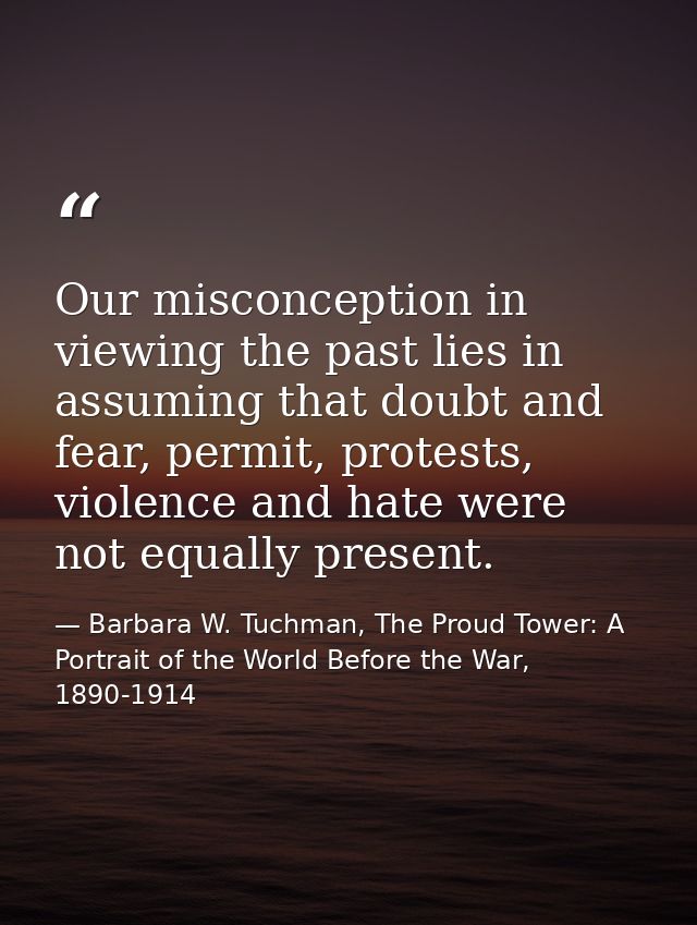 Our misconception in viewing the past lies in assuming that doubt and fear, permit, protests, violence and hate were not — Barbara W. Tuchman, The Proud Tower: A Portrait of the World Before the War, 1890-1914