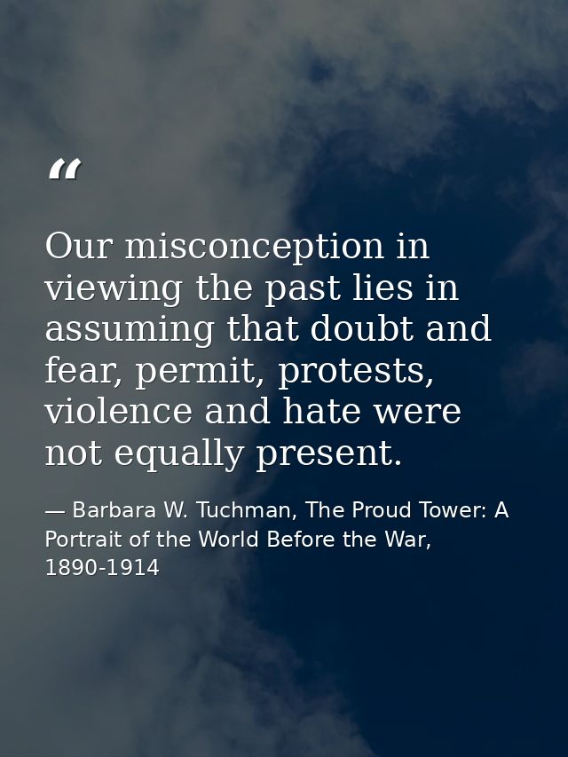 Our misconception in viewing the past lies in assuming that doubt and fear, permit, protests, violence and hate were not — Barbara W. Tuchman, The Proud Tower: A Portrait of the World Before the War, 1890-1914