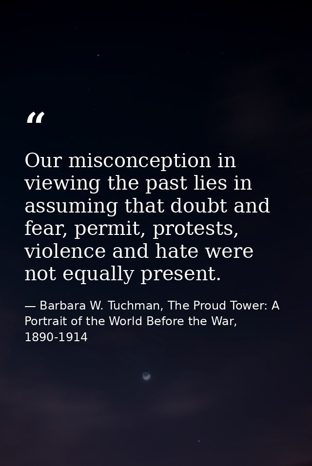 Our misconception in viewing the past lies in assuming that doubt and fear, permit, protests, violence and hate were not — Barbara W. Tuchman, The Proud Tower: A Portrait of the World Before the War, 1890-1914