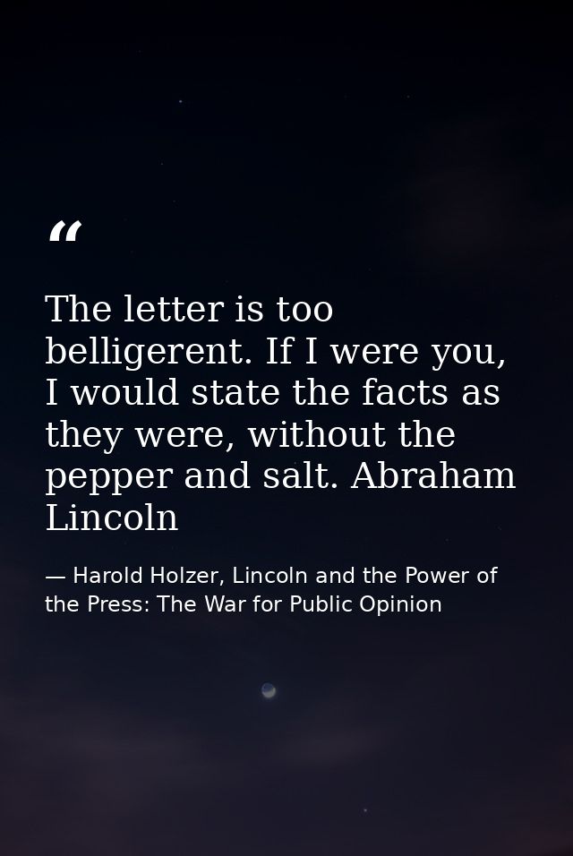 The letter is too belligerent. If I were you, I would state the facts as they were, without the pepper and salt. Abraham — Harold Holzer, Lincoln and the Power of the Press: The War for Public Opinion