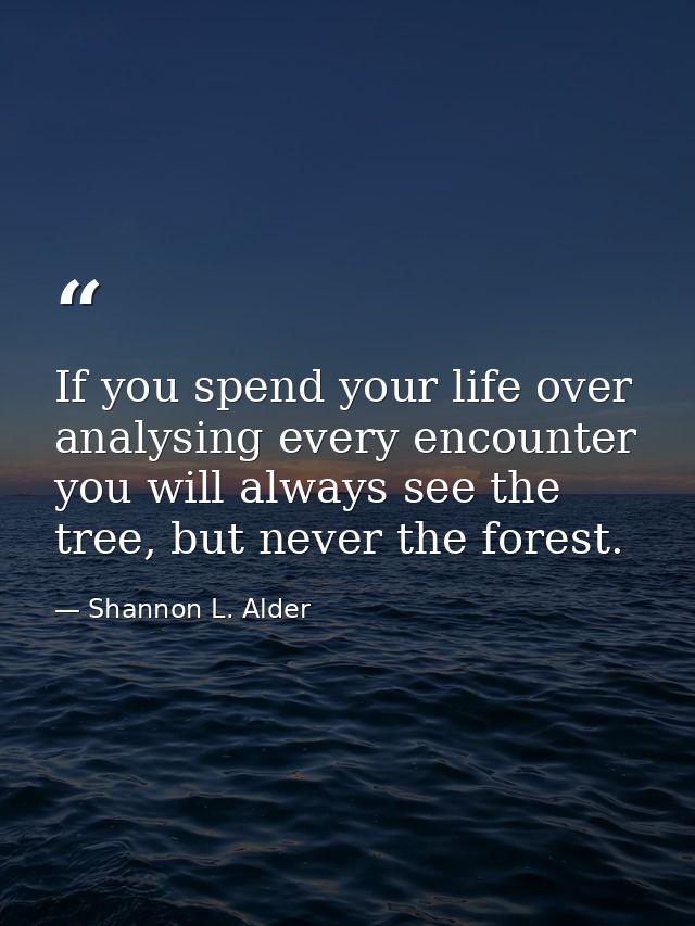 If you spend your life over analysing every encounter you will always see the tree, but never the forest. — Shannon L. Alder
