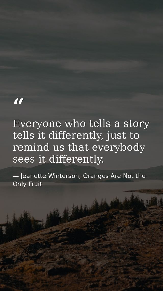 Everyone who tells a story tells it differently, just to remind us that everybody sees it differently. — Jeanette Winterson, Oranges Are Not the Only Fruit