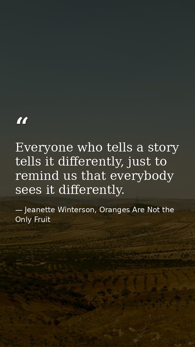 Everyone who tells a story tells it differently, just to remind us that everybody sees it differently. — Jeanette Winterson, Oranges Are Not the Only Fruit