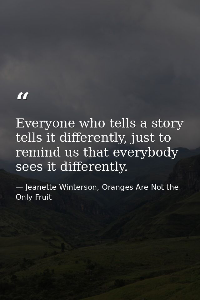 Everyone who tells a story tells it differently, just to remind us that everybody sees it differently. — Jeanette Winterson, Oranges Are Not the Only Fruit