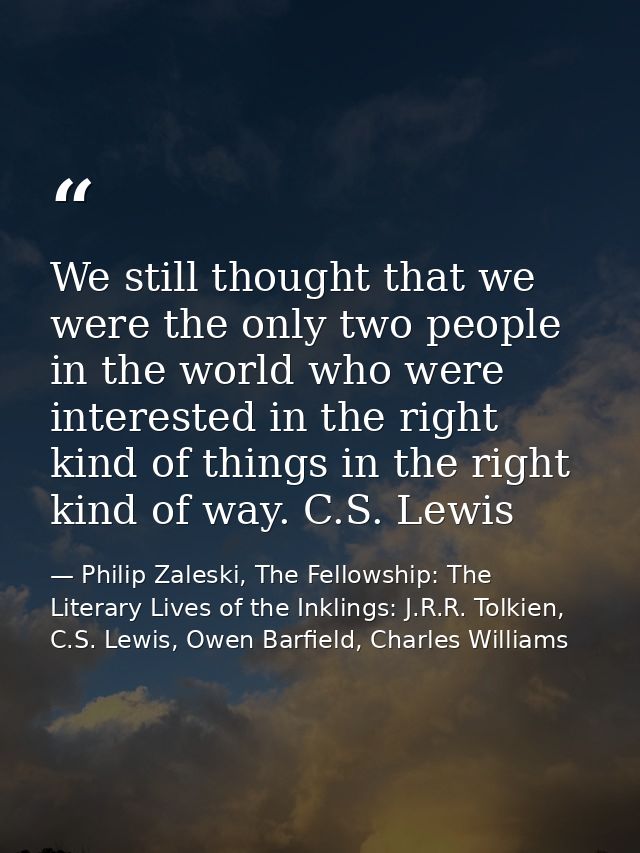 We still thought that we were the only two people in the world who were interested in the right kind of things in the ri — Philip Zaleski, The Fellowship: The Literary Lives of the Inklings: J.R.R. Tolkien, C.S. Lewis, Owen Barfield, Charles Williams