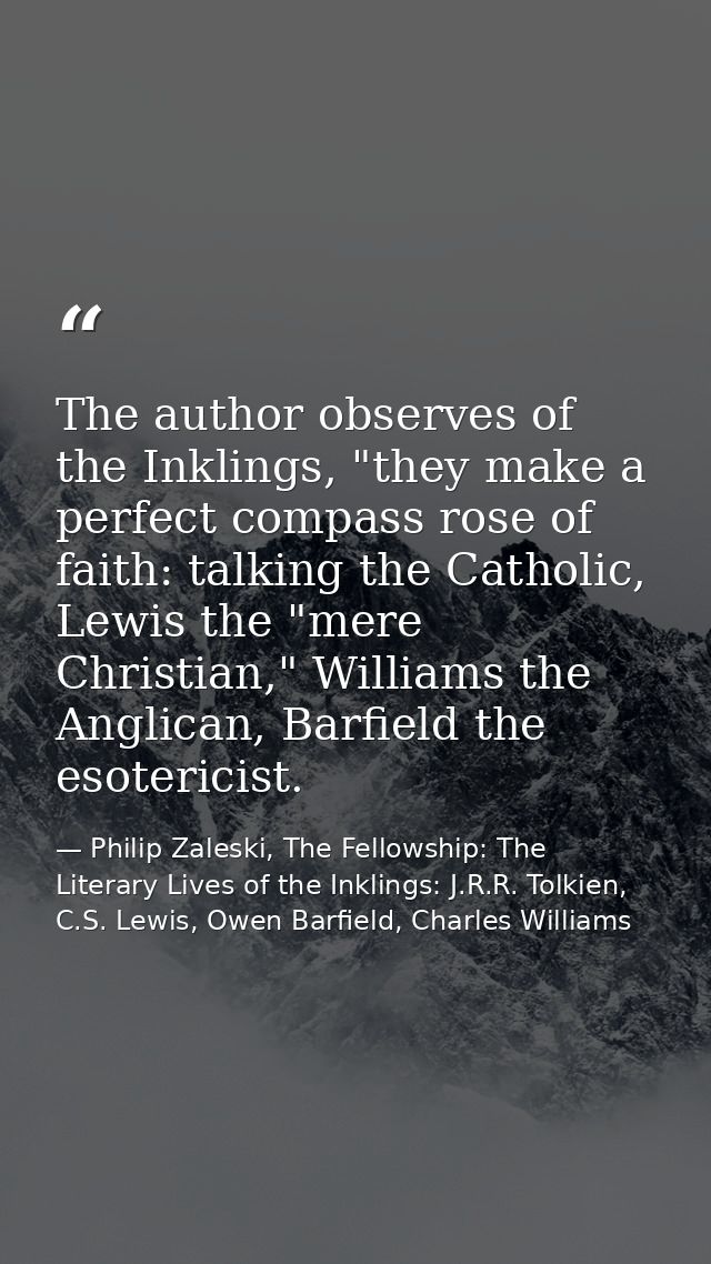 The author observes of the Inklings, "they make a perfect compass rose of faith: talking the Catholic, Lewis the "mere C — Philip Zaleski, The Fellowship: The Literary Lives of the Inklings: J.R.R. Tolkien, C.S. Lewis, Owen Barfield, Charles Williams