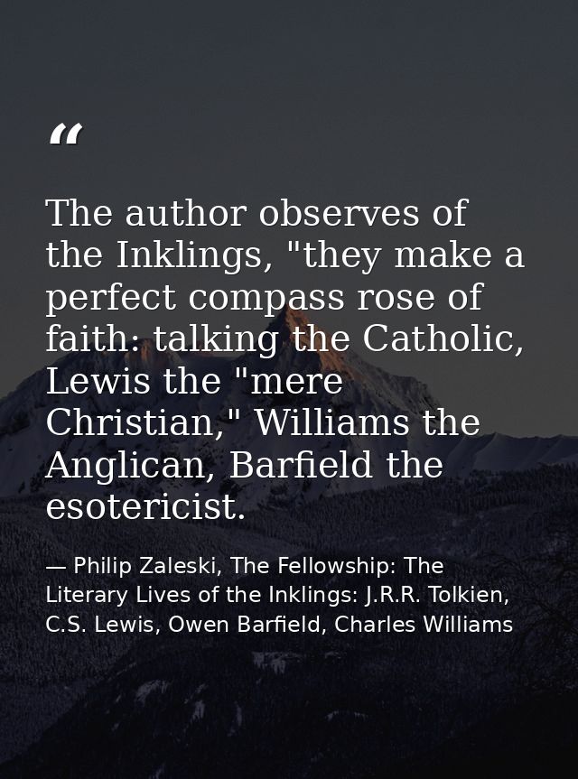 The author observes of the Inklings, "they make a perfect compass rose of faith: talking the Catholic, Lewis the "mere C — Philip Zaleski, The Fellowship: The Literary Lives of the Inklings: J.R.R. Tolkien, C.S. Lewis, Owen Barfield, Charles Williams
