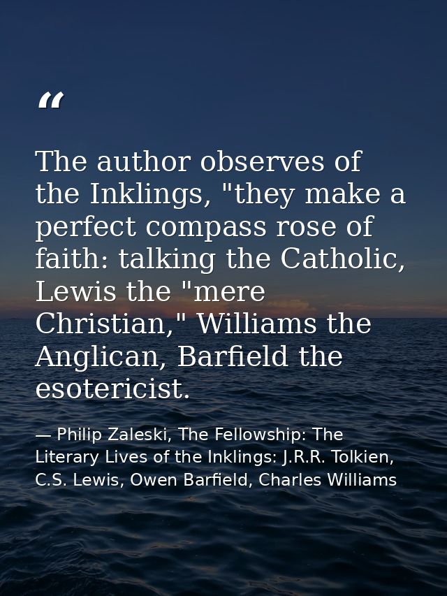 The author observes of the Inklings, "they make a perfect compass rose of faith: talking the Catholic, Lewis the "mere C — Philip Zaleski, The Fellowship: The Literary Lives of the Inklings: J.R.R. Tolkien, C.S. Lewis, Owen Barfield, Charles Williams